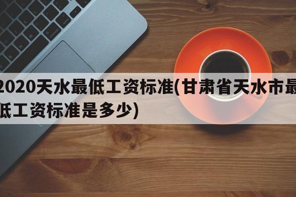 2020天水最低工资标准(甘肃省天水市最低工资标准是多少)