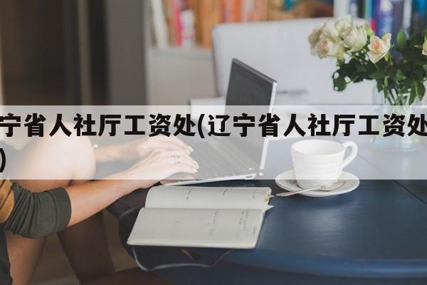 辽宁省人社厅工资处(辽宁省人社厅工资处电话)